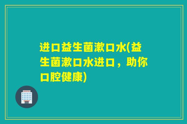 进口益生菌漱口水(益生菌漱口水进口，助你口腔健康)