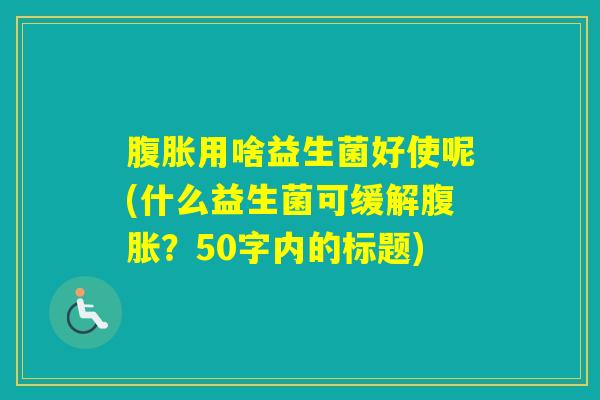 用啥益生菌好使呢(什么益生菌可缓解?50字内的标题) 用啥益生菌好使呢(什么益生菌可缓解?50字内的标题)