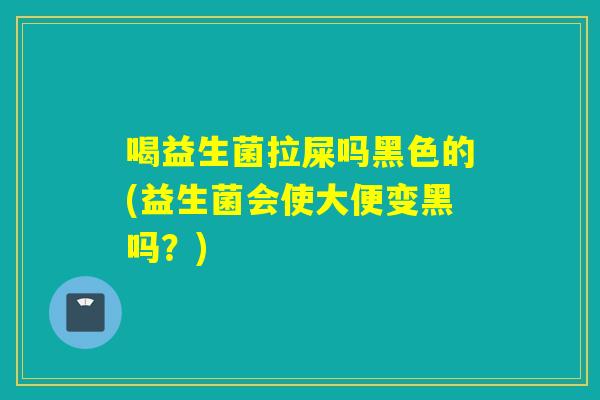 喝益生菌拉屎吗黑色的(益生菌会使大便变黑吗？)