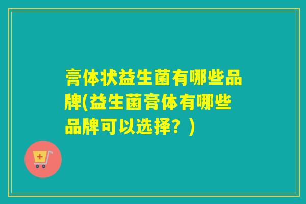 膏体状益生菌有哪些品牌(益生菌膏体有哪些品牌可以选择？)