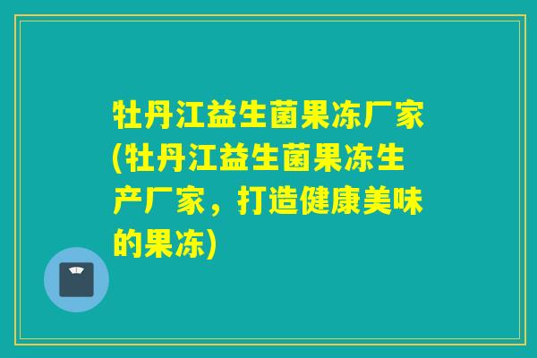 牡丹江益生菌果冻厂家(牡丹江益生菌果冻生产厂家，打造健康美味的果冻)