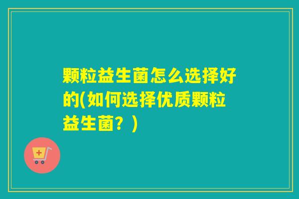 颗粒益生菌怎么选择好的(如何选择优质颗粒益生菌?) 颗粒益生菌怎么选择好的(如何选择优质颗粒益生菌?)