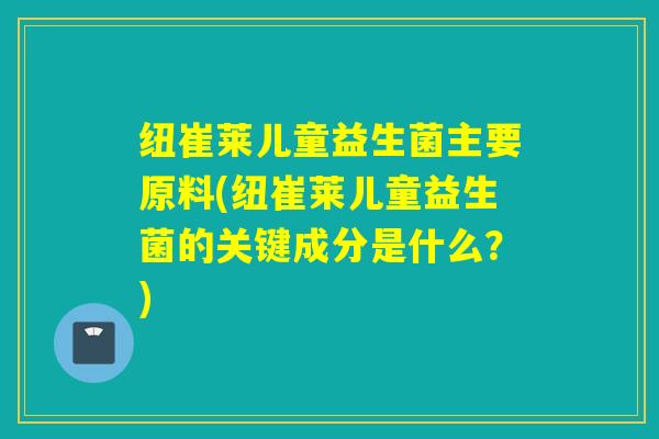 纽崔莱儿童益生菌主要原料(纽崔莱儿童益生菌的关键成分是什么？)