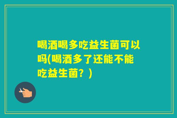 喝酒喝多吃益生菌可以吗(喝酒多了还能不能吃益生菌？)