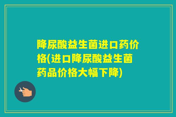 降尿酸益生菌进口药价格(进口降尿酸益生菌药品价格大幅下降) 降尿酸益生菌进口药价格(进口降尿酸益生菌药品价格大幅下降)