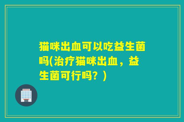 猫咪出可以吃益生菌吗(猫咪出，益生菌可行吗？)