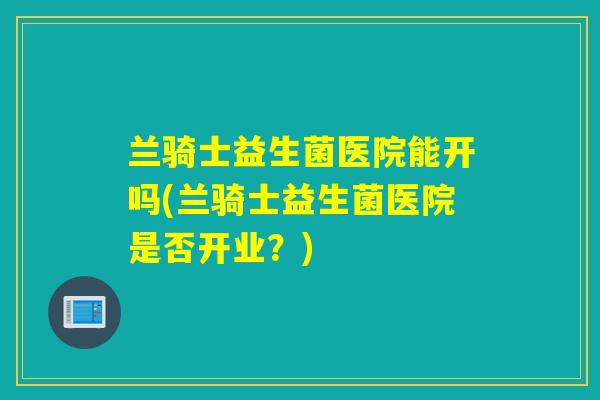 兰骑士益生菌医院能开吗(兰骑士益生菌医院是否开业？)