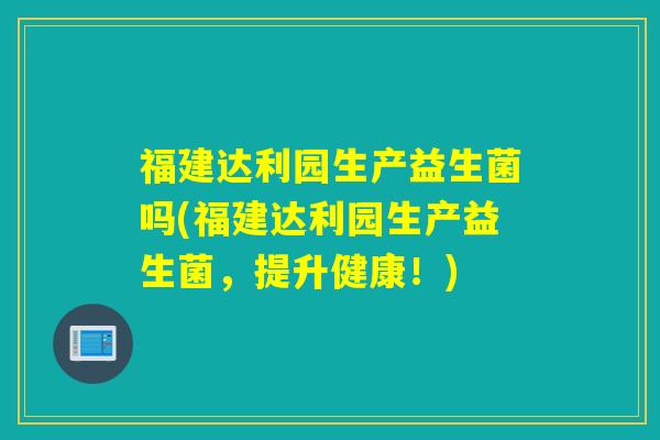 福建达利园生产益生菌吗(福建达利园生产益生菌，提升健康！)
