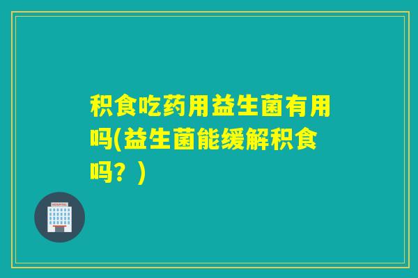 积食吃药用益生菌有用吗(益生菌能缓解积食吗？)
