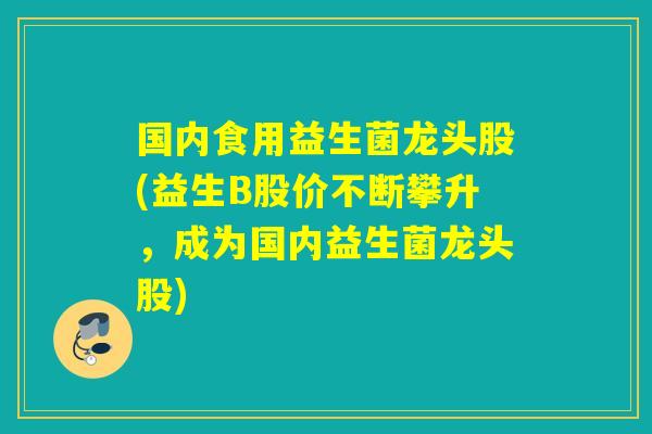 国内食用益生菌龙头股(益生B股价不断攀升，成为国内益生菌龙头股)