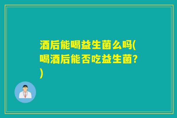 酒后能喝益生菌么吗(喝酒后能否吃益生菌?) 酒后能喝益生菌么吗(喝酒后能否吃益生菌?)