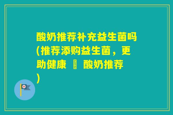 酸奶推荐补充益生菌吗(推荐添购益生菌，更助健康 – 酸奶推荐)
