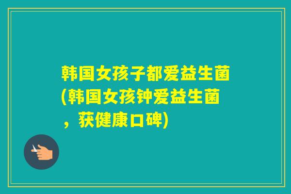 韩国女孩子都爱益生菌(韩国女孩钟爱益生菌，获健康口碑)