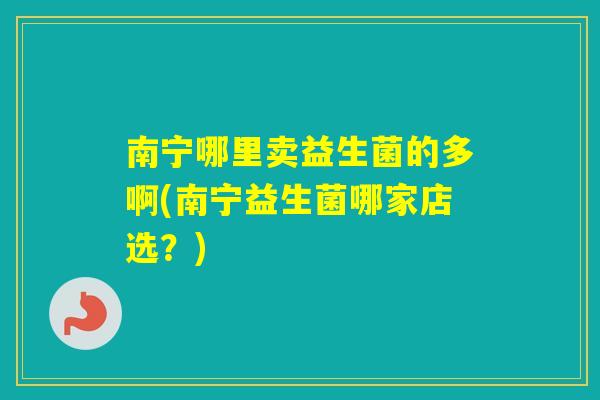 南宁哪里卖益生菌的多啊(南宁益生菌哪家店选？)