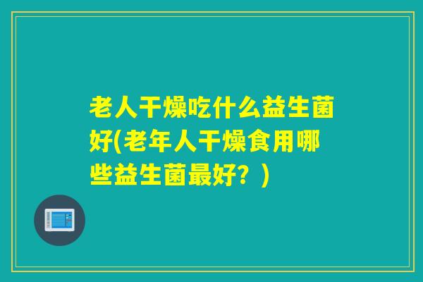 老人干燥吃什么益生菌好(老年人干燥食用哪些益生菌好?) 老人干燥吃什么益生菌好(老年人干燥食用哪些益生菌好?)