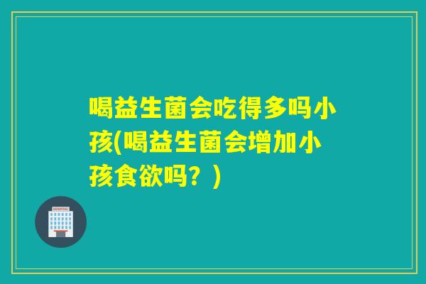 喝益生菌会吃得多吗小孩(喝益生菌会增加小孩吗?) 喝益生菌会吃得多吗小孩(喝益生菌会增加小孩吗?)