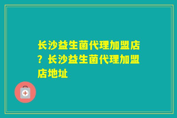 长沙益生菌代理加盟店？长沙益生菌代理加盟店地址