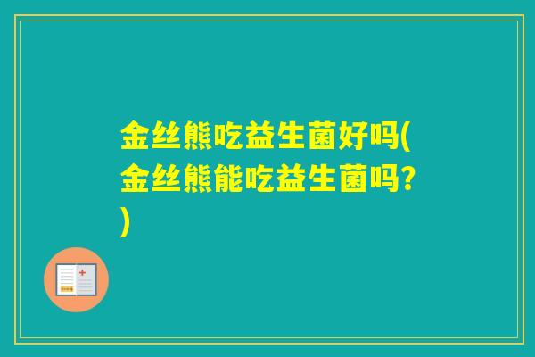 金丝熊吃益生菌好吗(金丝熊能吃益生菌吗?) 金丝熊吃益生菌好吗(金丝熊能吃益生菌吗?)