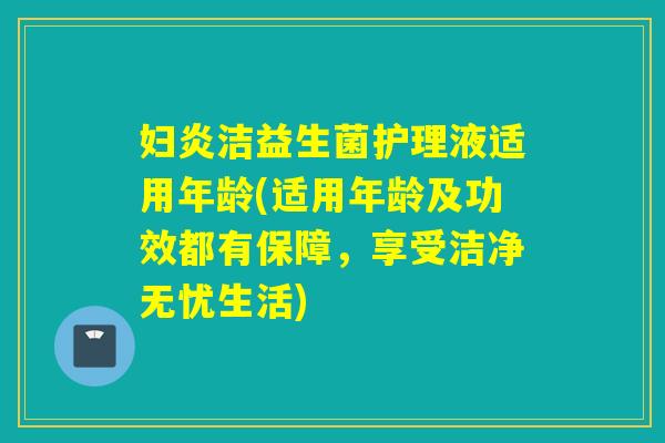 妇炎洁益生菌护理液适用年龄(适用年龄及功效都有保障,享受洁净无忧生活) 妇炎洁益生菌护理液适用年龄(适用年龄及功效都有保障,享受洁净无忧生活)