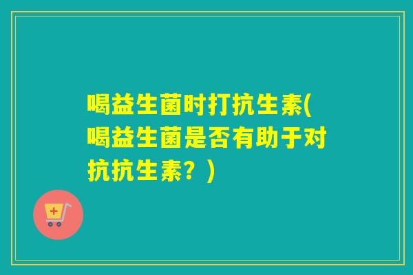 喝益生菌时打抗生素(喝益生菌是否有助于对抗抗生素?) 喝益生菌时打抗生素(喝益生菌是否有助于对抗抗生素?)