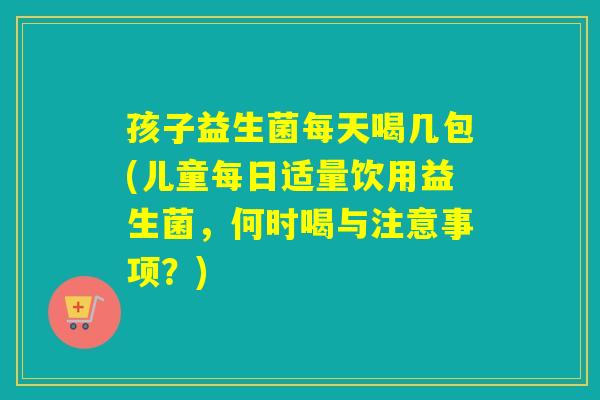 孩子益生菌每天喝几包(儿童每日适量饮用益生菌，何时喝与注意事项？)