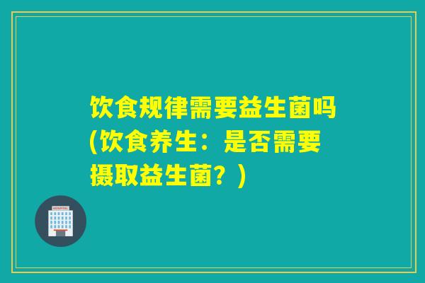 饮食规律需要益生菌吗(饮食养生:是否需要摄取益生菌?) 饮食规律需要益生菌吗(饮食养生:是否需要摄取益生菌?)