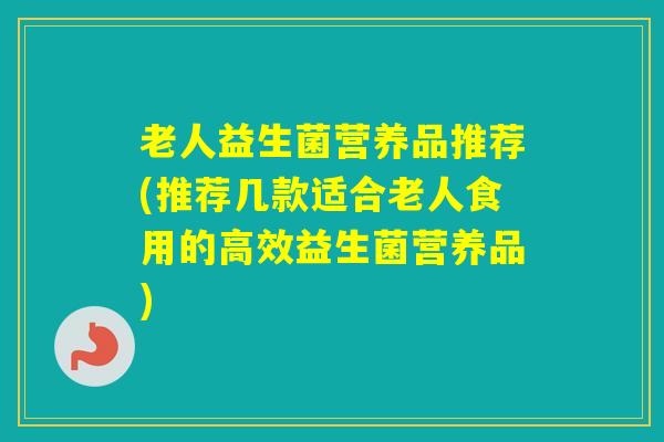 老人益生菌营养品推荐(推荐几款适合老人食用的高效益生菌营养品)