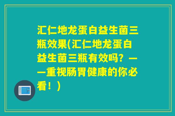汇仁地龙蛋白益生菌三瓶效果(汇仁地龙蛋白益生菌三瓶有效吗？——重视肠胃健康的你必看！)