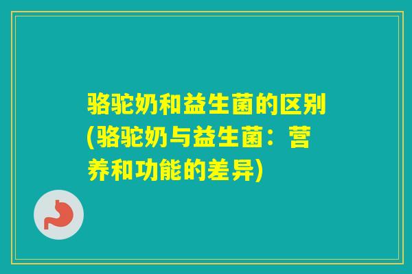 骆驼奶和益生菌的区别(骆驼奶与益生菌：营养和功能的差异)