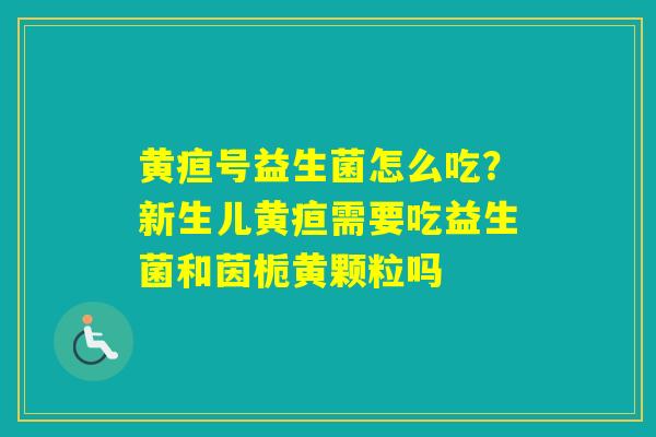 黄疸号益生菌怎么吃?新生儿黄疸需要吃益生菌和茵栀黄颗粒吗 黄疸号益生菌怎么吃?新生儿黄疸需要吃益生菌和茵栀黄颗粒吗