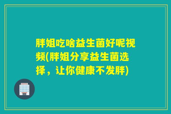 胖姐吃啥益生菌好呢视频(胖姐分享益生菌选择，让你健康不发胖)