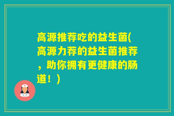 高源推荐吃的益生菌(高源力荐的益生菌推荐,助你拥有更健康的肠道!) 高源推荐吃的益生菌(高源力荐的益生菌推荐,助你拥有更健康的肠道!)