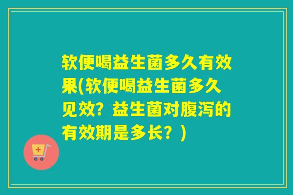 软便喝益生菌多久有效果(软便喝益生菌多久见效？益生菌对的有效期是多长？)