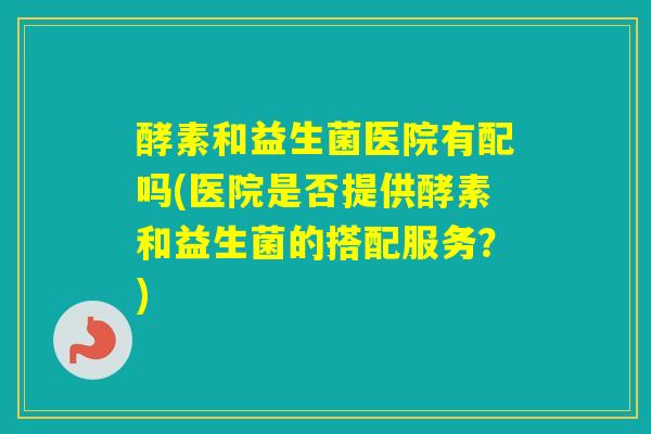 酵素和益生菌医院有配吗(医院是否提供酵素和益生菌的搭配服务?) 酵素和益生菌医院有配吗(医院是否提供酵素和益生菌的搭配服务?)