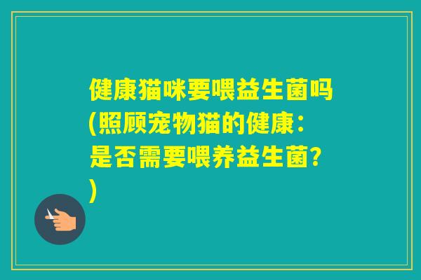 健康猫咪要喂益生菌吗(照顾宠物猫的健康：是否需要喂养益生菌？)