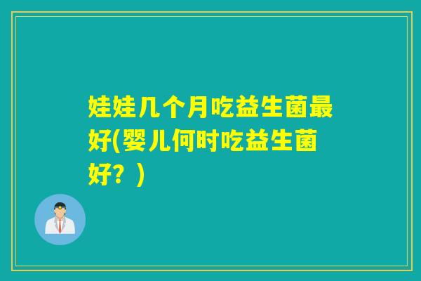娃娃几个月吃益生菌好(婴儿何时吃益生菌好?) 娃娃几个月吃益生菌好(婴儿何时吃益生菌好?)