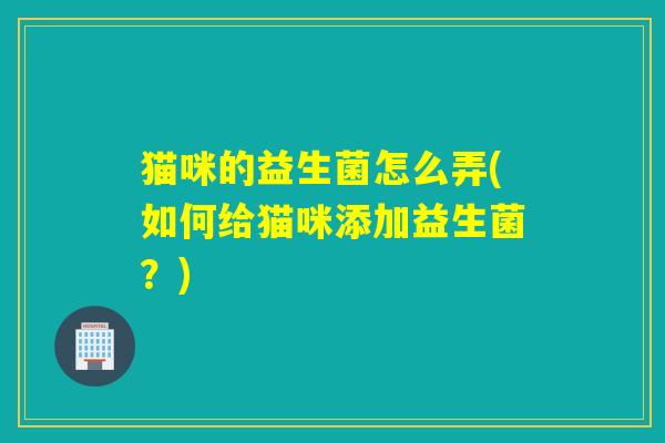 猫咪的益生菌怎么弄(如何给猫咪添加益生菌？)