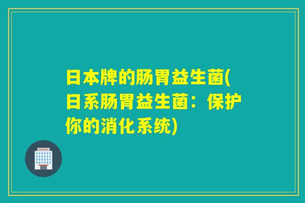 日本牌的肠胃益生菌(日系肠胃益生菌：保护你的消化系统)