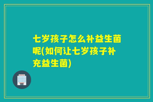 七岁孩子怎么补益生菌呢(如何让七岁孩子补充益生菌)