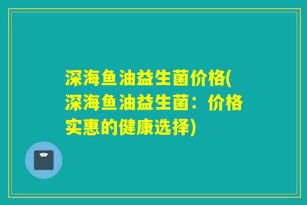 深海鱼油益生菌价格(深海鱼油益生菌：价格实惠的健康选择)