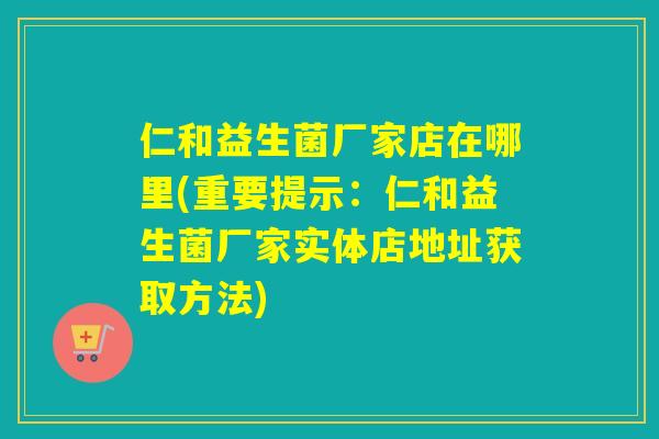 仁和益生菌厂家店在哪里(重要提示：仁和益生菌厂家实体店地址获取方法)