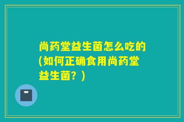 尚药堂益生菌怎么吃的(如何正确食用尚药堂益生菌？)