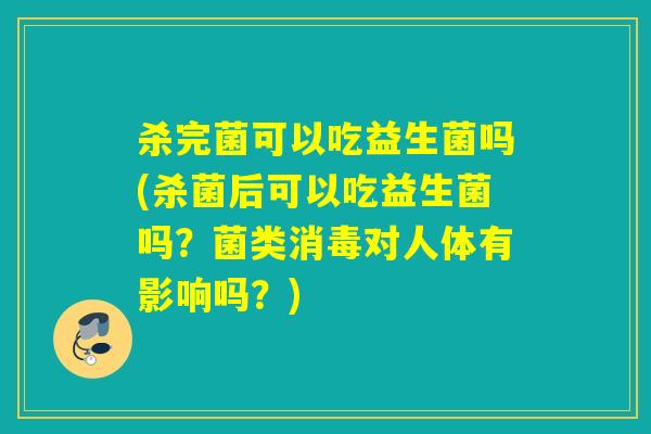 杀完菌可以吃益生菌吗(杀菌后可以吃益生菌吗？菌类消毒对人体有影响吗？)