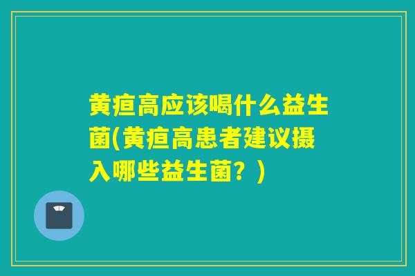 黄疸高应该喝什么益生菌(黄疸高患者建议摄入哪些益生菌?) 黄疸高应该喝什么益生菌(黄疸高患者建议摄入哪些益生菌?)