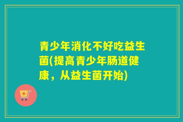 青少年消化不好吃益生菌(提高青少年肠道健康,从益生菌开始) 青少年消化不好吃益生菌(提高青少年肠道健康,从益生菌开始)