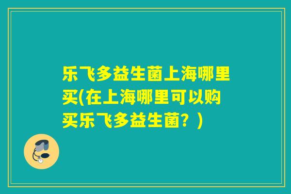 乐飞多益生菌上海哪里买(在上海哪里可以购买乐飞多益生菌？)