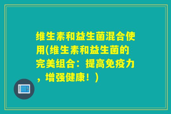 维生素和益生菌混合使用(维生素和益生菌的完美组合：提高力，增强健康！)