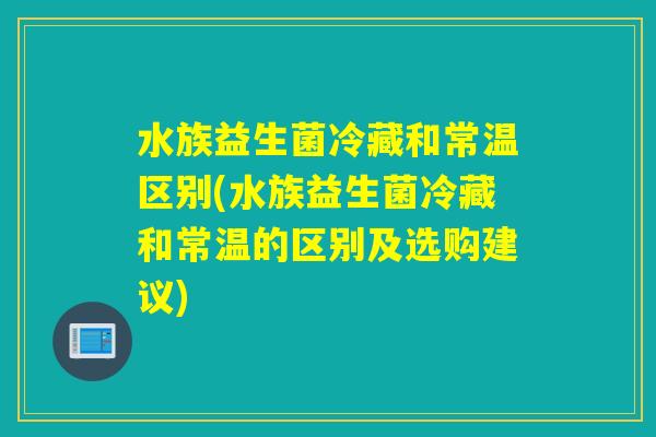 水族益生菌冷藏和常温区别(水族益生菌冷藏和常温的区别及选购建议)