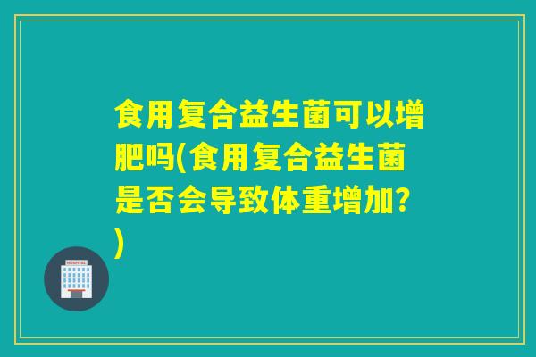 食用复合益生菌可以增肥吗(食用复合益生菌是否会导致体重增加?) 食用复合益生菌可以增肥吗(食用复合益生菌是否会导致体重增加?)