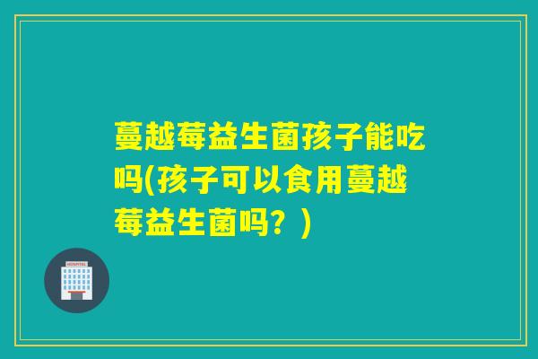 蔓越莓益生菌孩子能吃吗(孩子可以食用蔓越莓益生菌吗？)